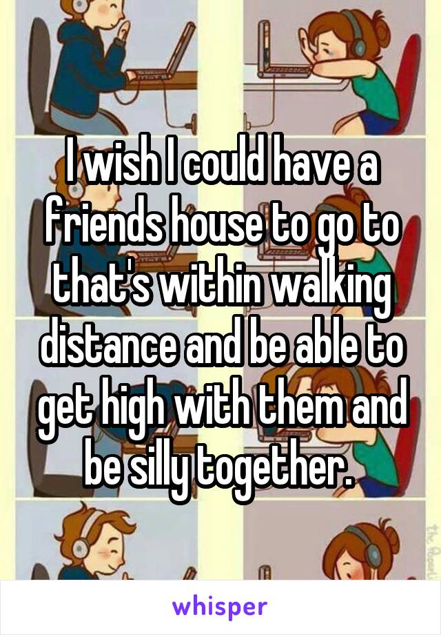 I wish I could have a friends house to go to that's within walking distance and be able to get high with them and be silly together. 