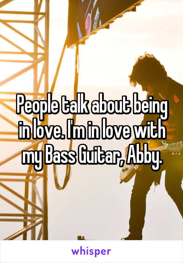 People talk about being in love. I'm in love with my Bass Guitar, Abby.