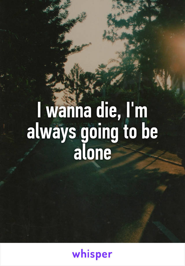 I wanna die, I'm always going to be alone