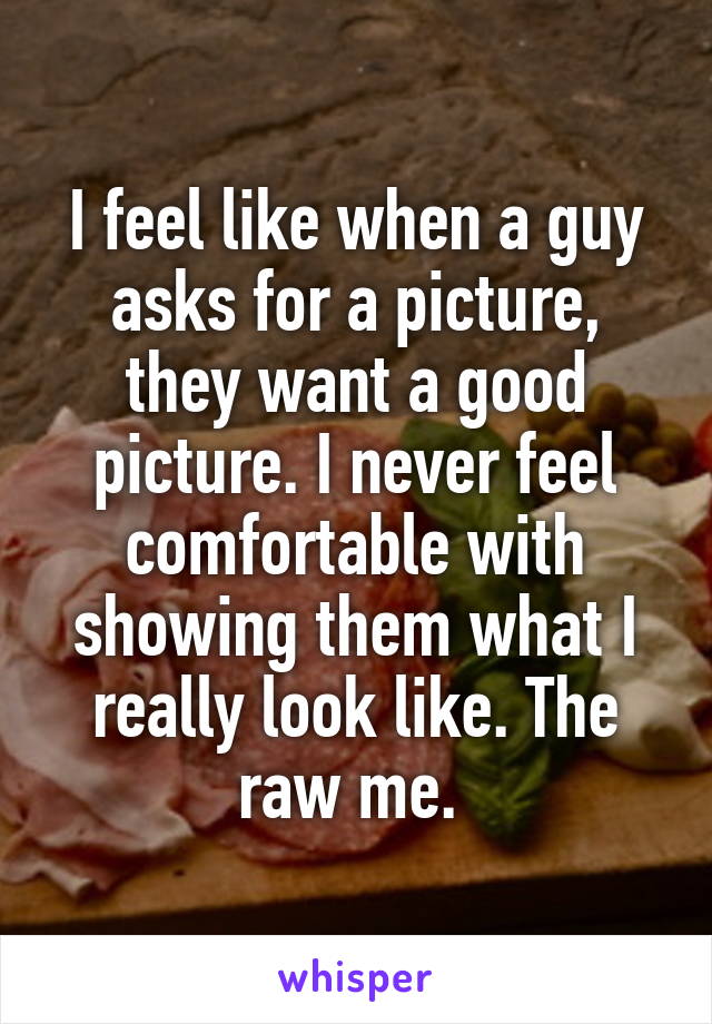 I feel like when a guy asks for a picture, they want a good picture. I never feel comfortable with showing them what I really look like. The raw me. 