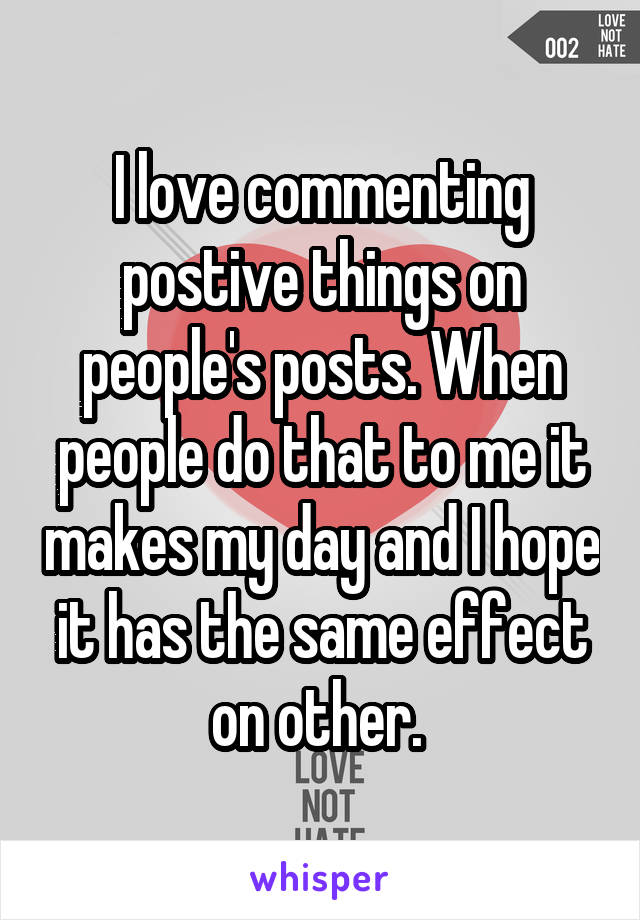 I love commenting postive things on people's posts. When people do that to me it makes my day and I hope it has the same effect on other. 