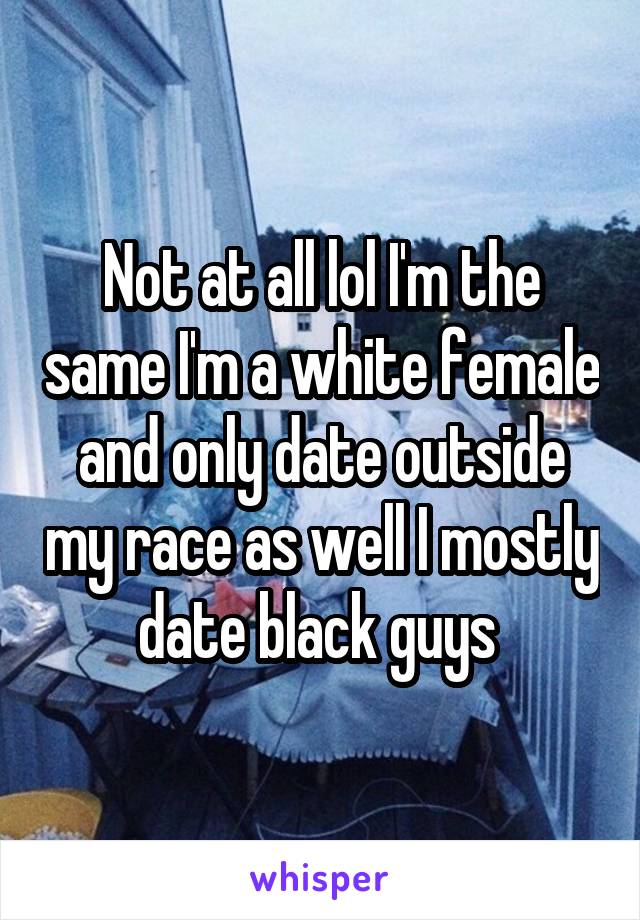 Not at all lol I'm the same I'm a white female and only date outside my race as well I mostly date black guys 