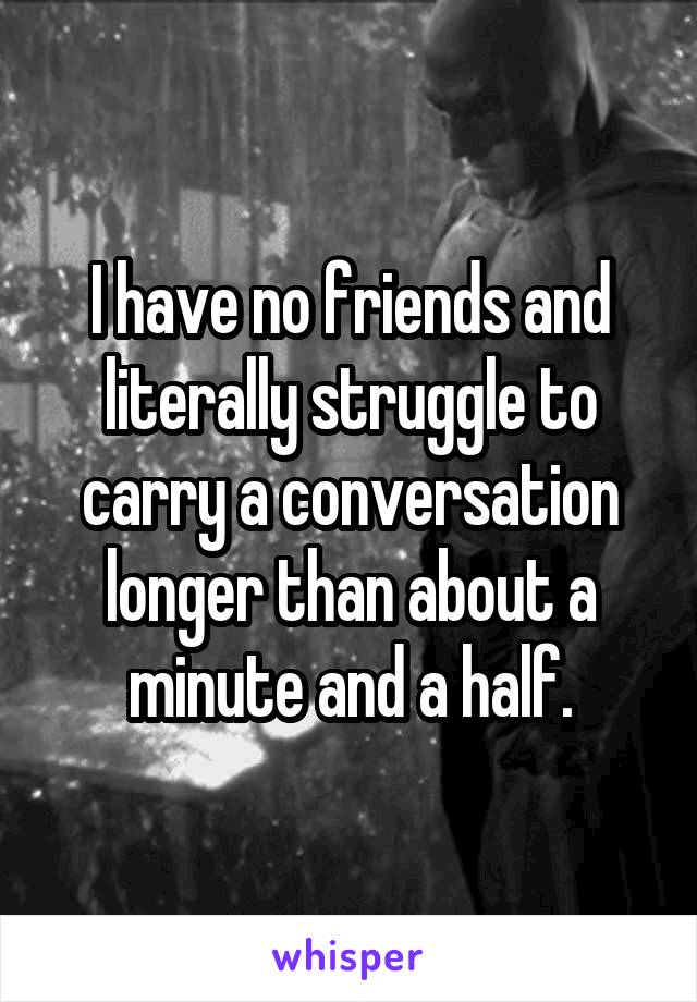 I have no friends and literally struggle to carry a conversation longer than about a minute and a half.