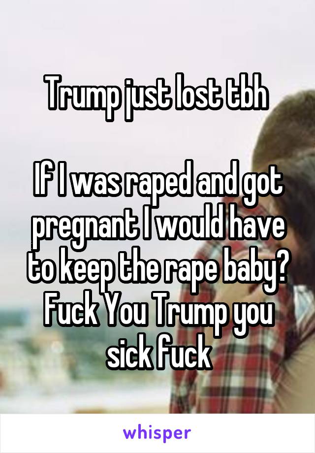 Trump just lost tbh 

If I was raped and got pregnant I would have to keep the rape baby? Fuck You Trump you sick fuck