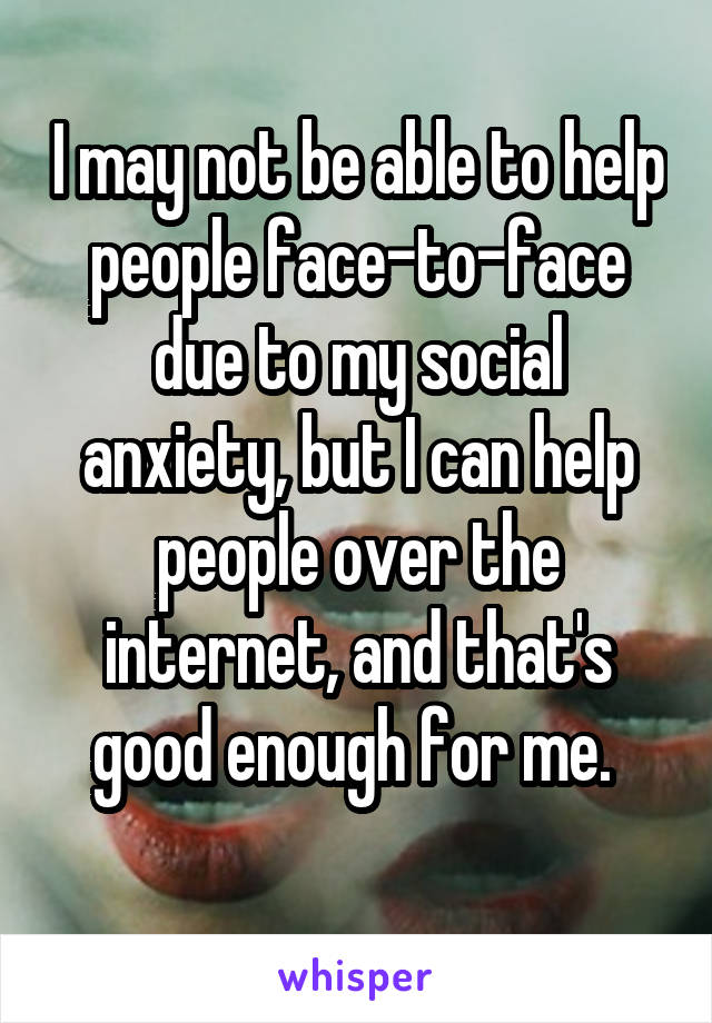 I may not be able to help people face-to-face due to my social anxiety, but I can help people over the internet, and that's good enough for me. 
