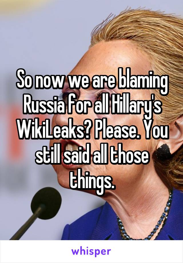 So now we are blaming Russia for all Hillary's WikiLeaks? Please. You still said all those things.