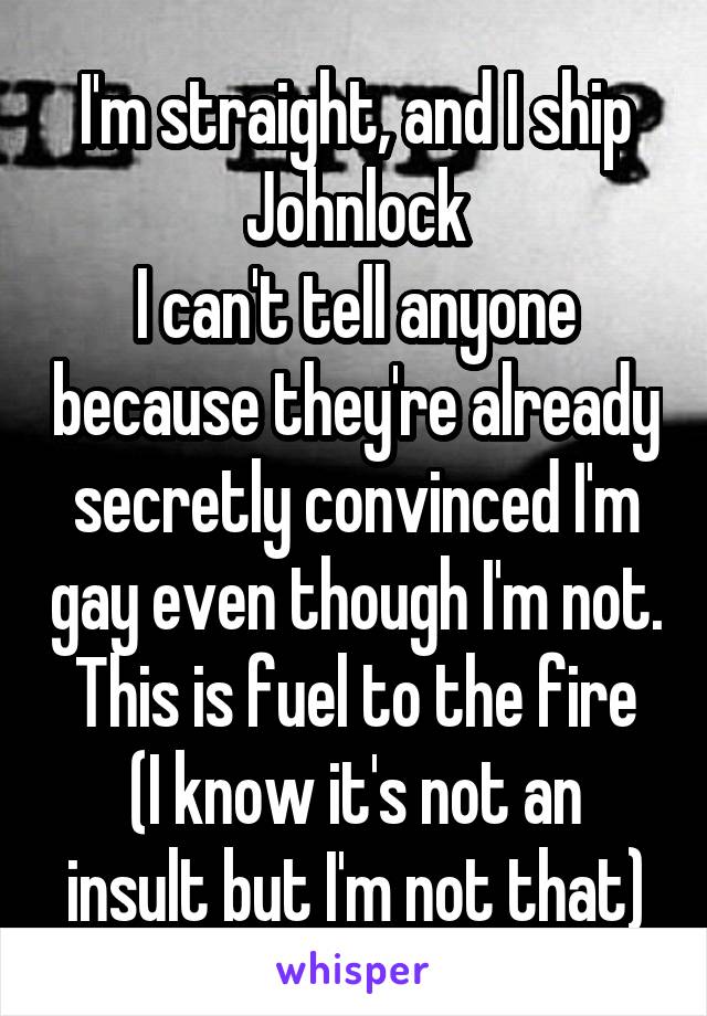 I'm straight, and I ship Johnlock
I can't tell anyone because they're already secretly convinced I'm gay even though I'm not.
This is fuel to the fire
(I know it's not an insult but I'm not that)