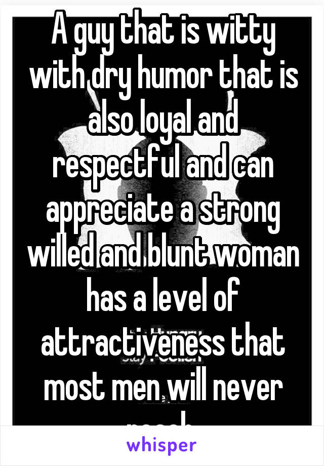 A guy that is witty with dry humor that is also loyal and respectful and can appreciate a strong willed and blunt woman has a level of attractiveness that most men will never reach 