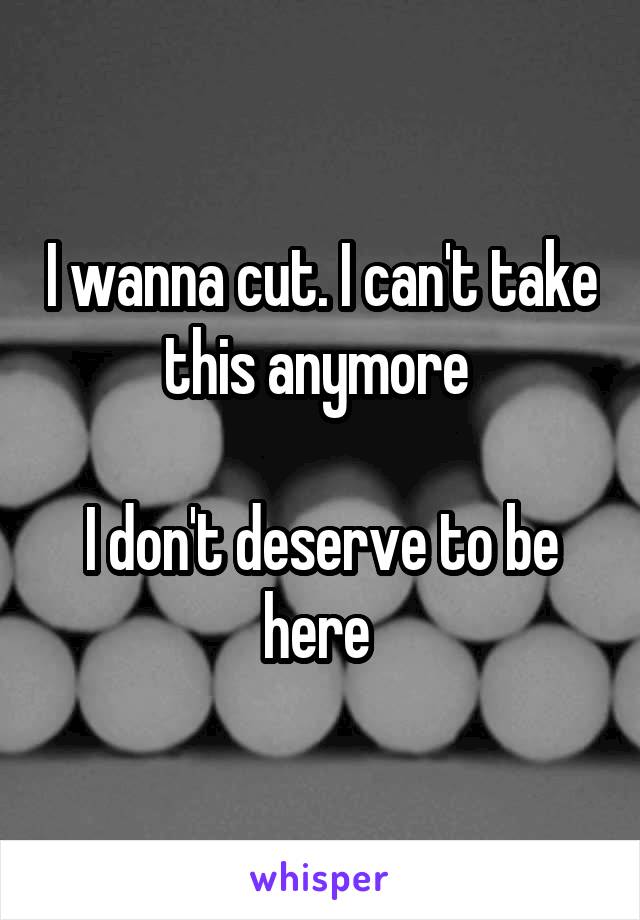 I wanna cut. I can't take this anymore 

I don't deserve to be here 