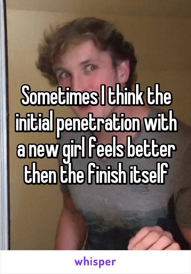 Sometimes I think the initial penetration with a new girl feels better then the finish itself