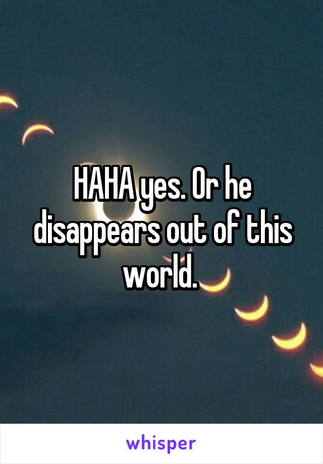 HAHA yes. Or he disappears out of this world. 