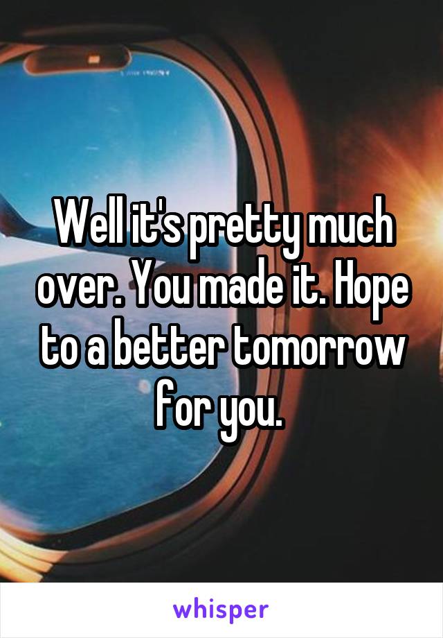 Well it's pretty much over. You made it. Hope to a better tomorrow for you. 