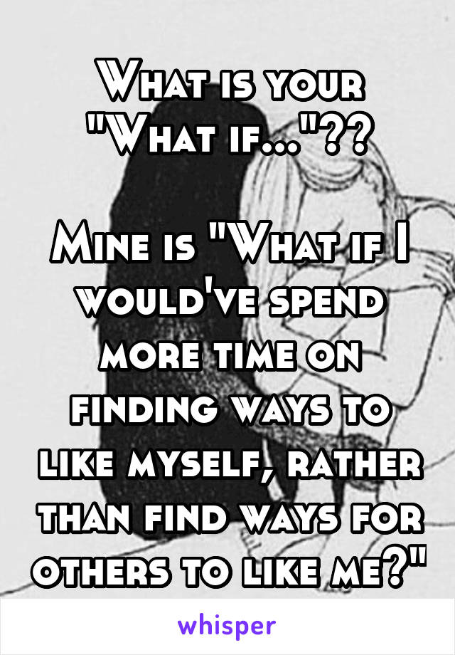 What is your "What if..."??

Mine is "What if I would've spend more time on finding ways to like myself, rather than find ways for others to like me?"