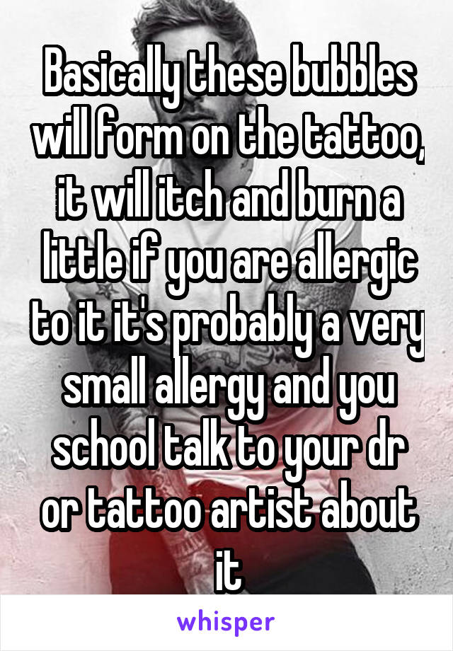 Basically these bubbles will form on the tattoo, it will itch and burn a little if you are allergic to it it's probably a very small allergy and you school talk to your dr or tattoo artist about it