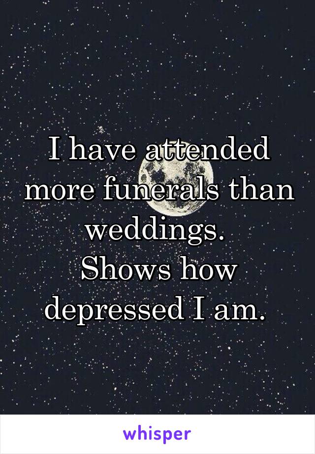 I have attended more funerals than weddings. 
Shows how depressed I am. 