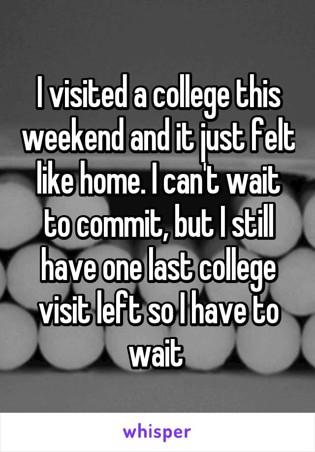 I visited a college this weekend and it just felt like home. I can't wait to commit, but I still have one last college visit left so I have to wait 