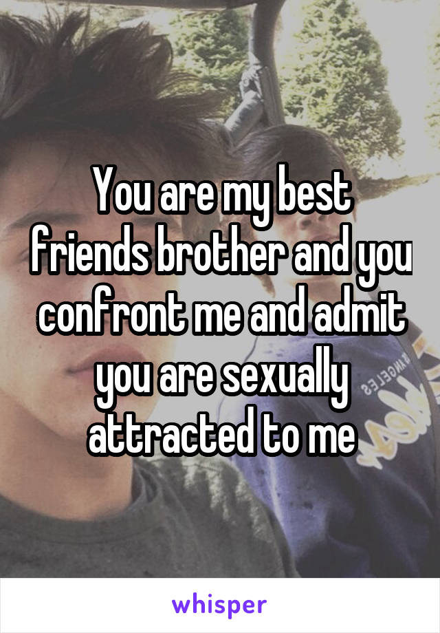 You are my best friends brother and you confront me and admit you are sexually attracted to me