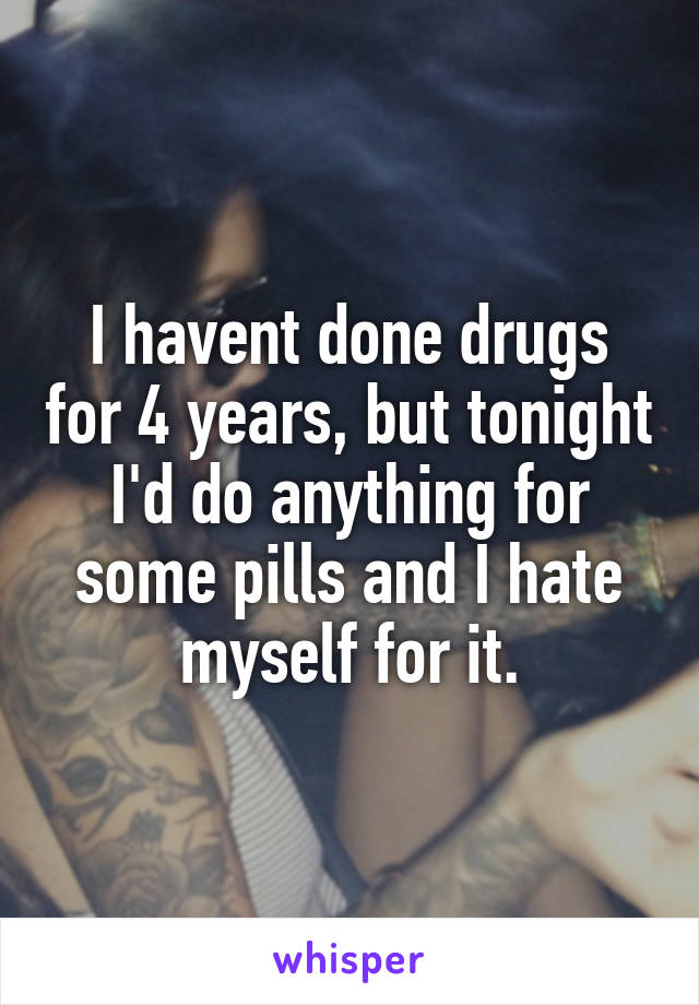 I havent done drugs for 4 years, but tonight I'd do anything for some pills and I hate myself for it.