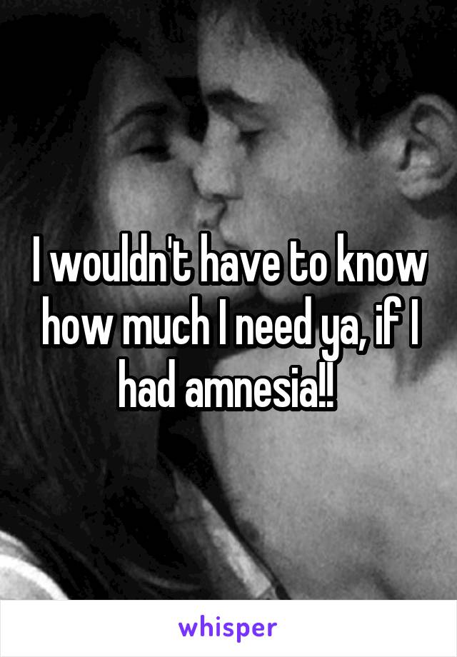 I wouldn't have to know how much I need ya, if I had amnesia!! 