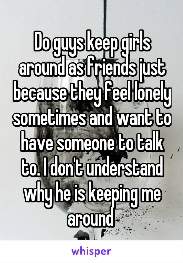 Do guys keep girls around as friends just because they feel lonely sometimes and want to have someone to talk to. I don't understand why he is keeping me around 