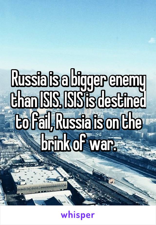 Russia is a bigger enemy than ISIS. ISIS is destined to fail, Russia is on the brink of war.