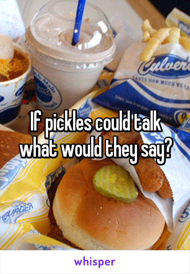 If pickles could talk what would they say?