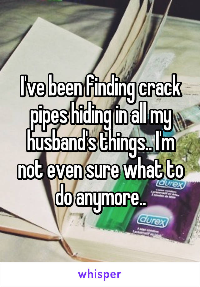 I've been finding crack pipes hiding in all my husband's things.. I'm not even sure what to do anymore..