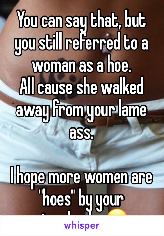 You can say that, but you still referred to a woman as a hoe.
All cause she walked away from your lame ass.

I hope more women are "hoes" by your standards. 😊