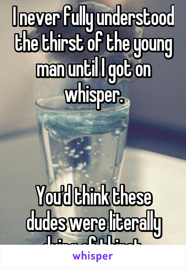 I never fully understood the thirst of the young man until I got on whisper.



You'd think these dudes were literally dying of thirst.