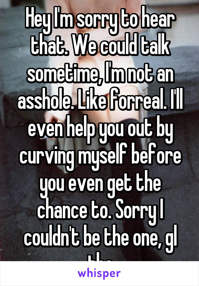 Hey I'm sorry to hear that. We could talk sometime, I'm not an asshole. Like forreal. I'll even help you out by curving myself before you even get the chance to. Sorry I couldn't be the one, gl tho