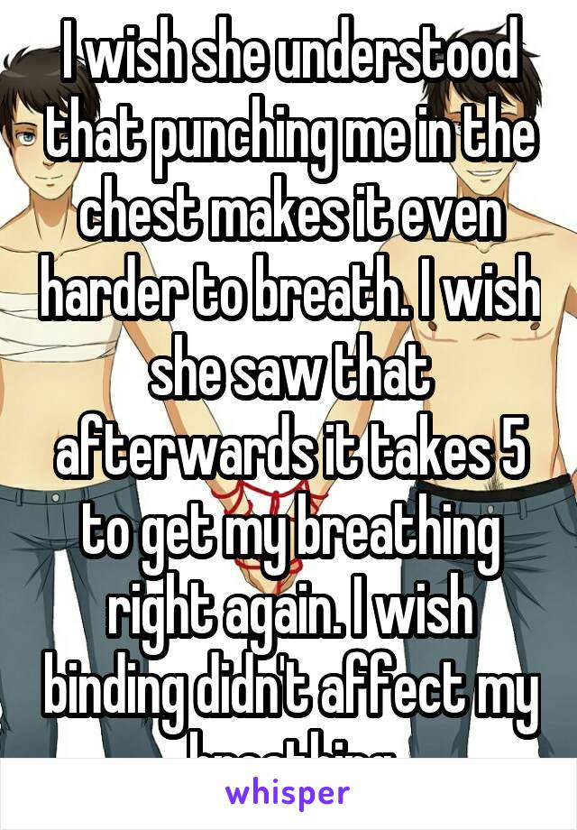 I wish she understood that punching me in the chest makes it even harder to breath. I wish she saw that afterwards it takes 5 to get my breathing right again. I wish binding didn't affect my breathing