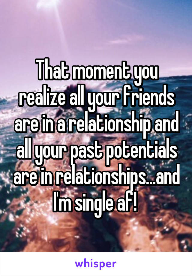 That moment you realize all your friends are in a relationship and all your past potentials are in relationships...and I'm single af! 