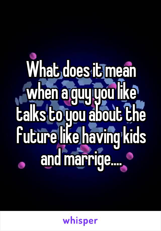 What does it mean when a guy you like talks to you about the future like having kids and marrige....