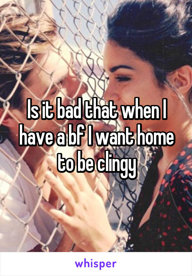 Is it bad that when I have a bf I want home to be clingy