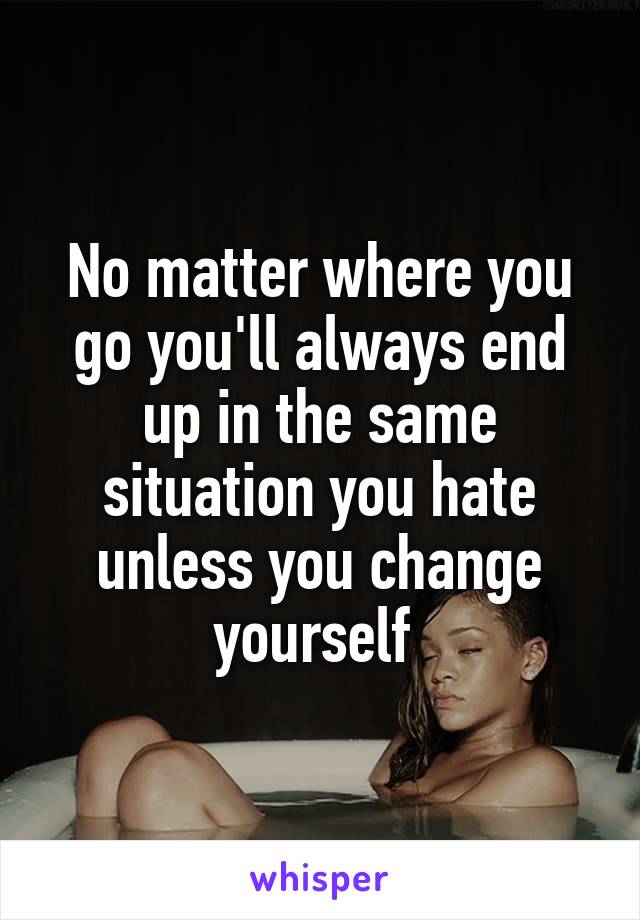 No matter where you go you'll always end up in the same situation you hate unless you change yourself 