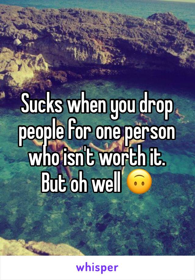 Sucks when you drop people for one person who isn't worth it. 
But oh well 🙃