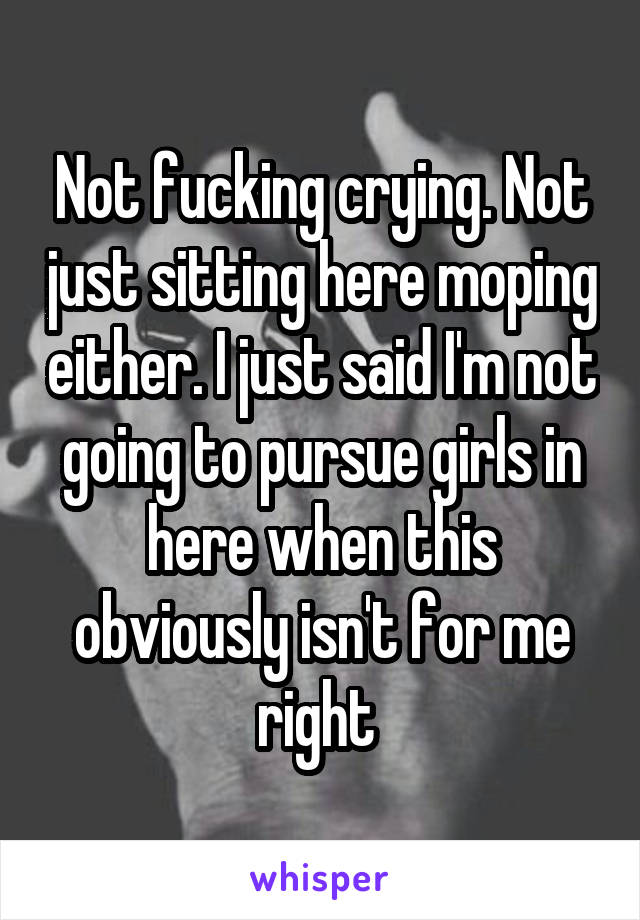 Not fucking crying. Not just sitting here moping either. I just said I'm not going to pursue girls in here when this obviously isn't for me right 