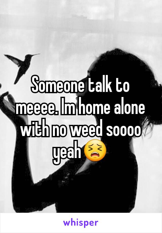 Someone talk to meeee. Im home alone with no weed soooo yeah😣