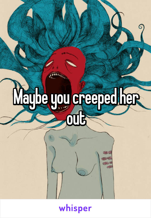 Maybe you creeped her out