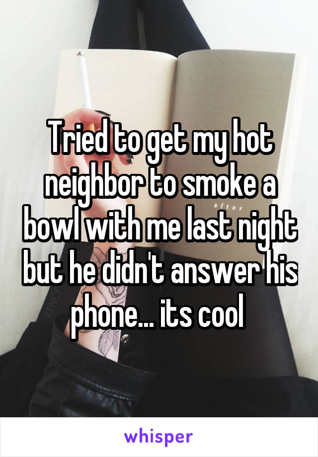 Tried to get my hot neighbor to smoke a bowl with me last night but he didn't answer his phone... its cool 