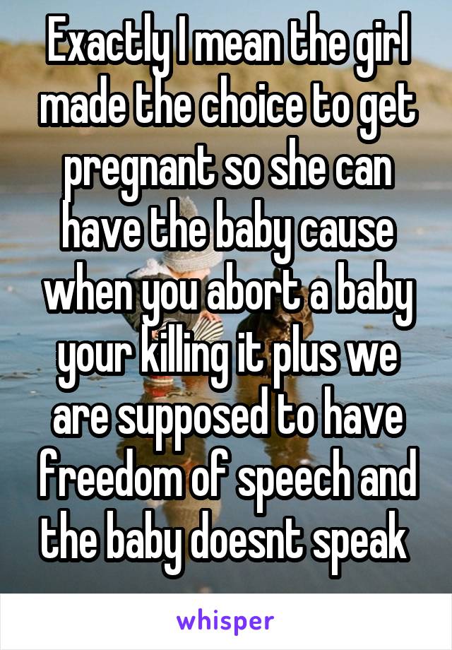 Exactly I mean the girl made the choice to get pregnant so she can have the baby cause when you abort a baby your killing it plus we are supposed to have freedom of speech and the baby doesnt speak 
