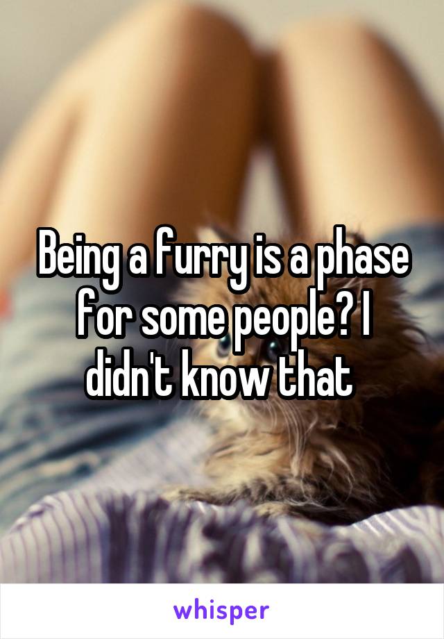 Being a furry is a phase for some people? I didn't know that 