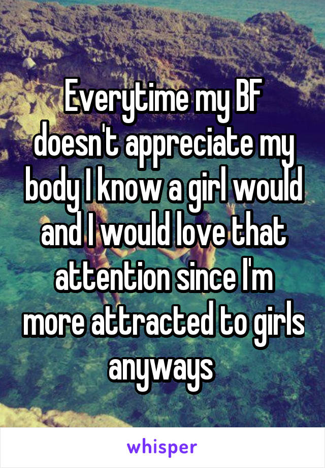 Everytime my BF doesn't appreciate my body I know a girl would and I would love that attention since I'm more attracted to girls anyways 