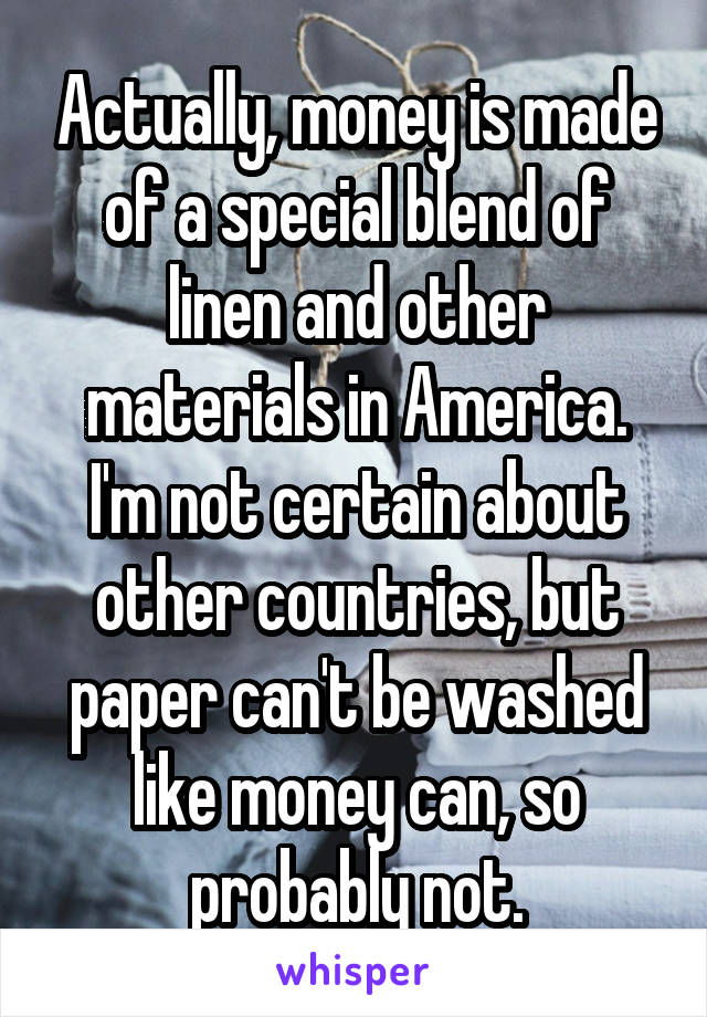 Actually, money is made of a special blend of linen and other materials in America. I'm not certain about other countries, but paper can't be washed like money can, so probably not.
