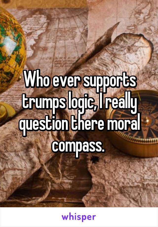 Who ever supports trumps logic, I really question there moral compass. 