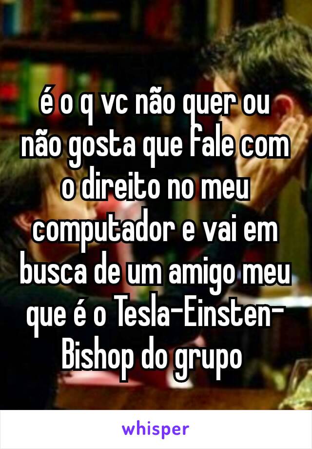 é o q vc não quer ou não gosta que fale com o direito no meu computador e vai em busca de um amigo meu que é o Tesla-Einsten-Bishop do grupo 