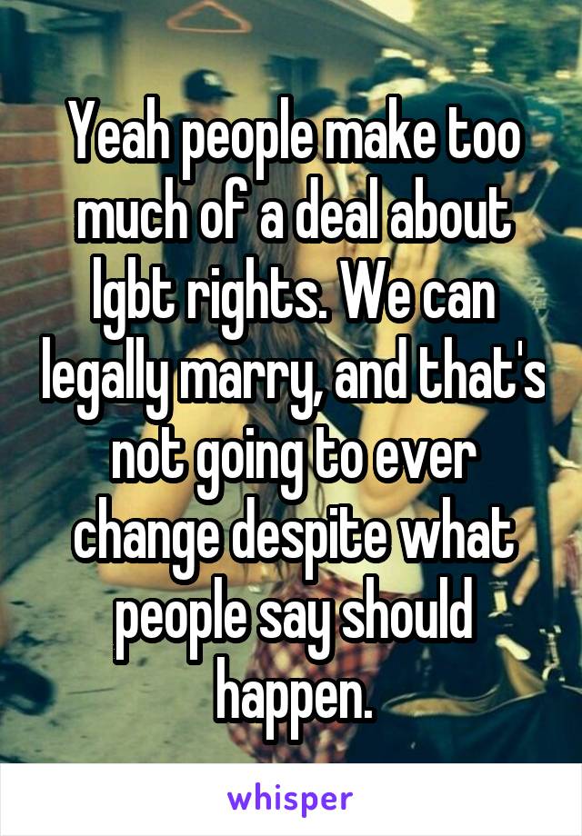 Yeah people make too much of a deal about lgbt rights. We can legally marry, and that's not going to ever change despite what people say should happen.