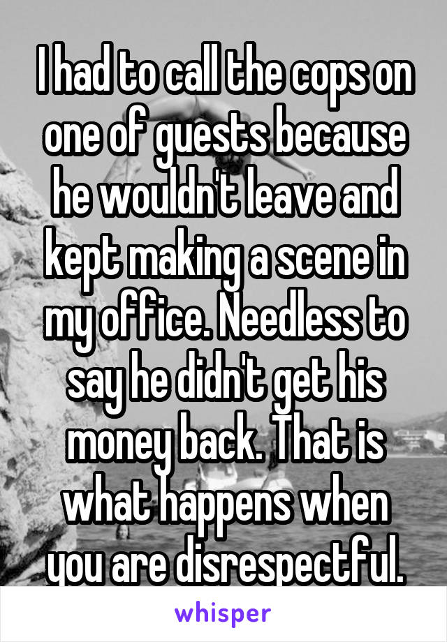 I had to call the cops on one of guests because he wouldn't leave and kept making a scene in my office. Needless to say he didn't get his money back. That is what happens when you are disrespectful.