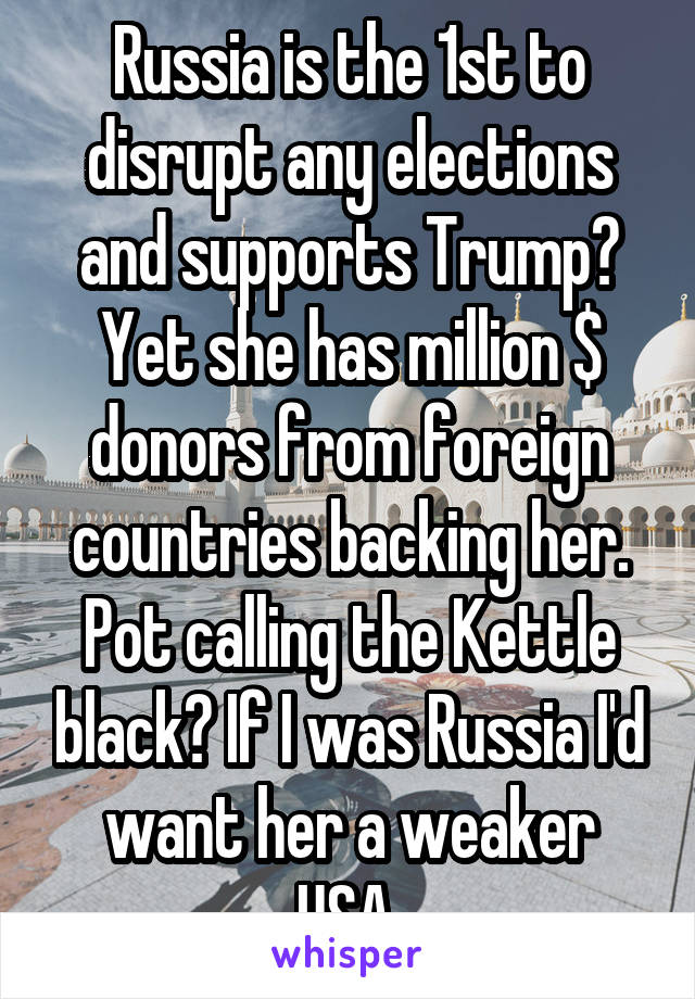 Russia is the 1st to disrupt any elections and supports Trump? Yet she has million $ donors from foreign countries backing her. Pot calling the Kettle black? If I was Russia I'd want her a weaker USA.