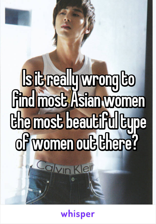 Is it really wrong to find most Asian women the most beautiful type of women out there? 